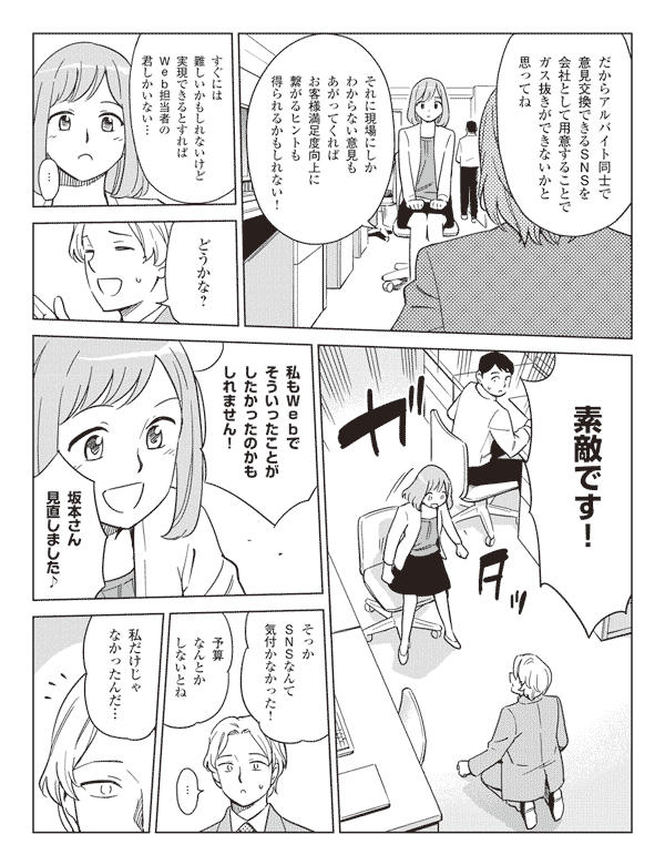 だからアルバイト同士で意見交換できるSNSを会社として用意することでガス抜きができないかと思ってね
それに現場にしかわからない意見もあがってくればお客様満足度向上に繋がるヒントも得られるかもしれない!
すぐには難しいかもしれないけど実現できるとすればWeb担当者の君しかいない…
…どうかな?
素敵です!
私もWebでそういったことがしたかったのかもしれません!
坂本さん見直しました♪
そっかSNSなんて気付かなかった!
予算なんとかしないとね
…
私だけじゃなかったんだ…