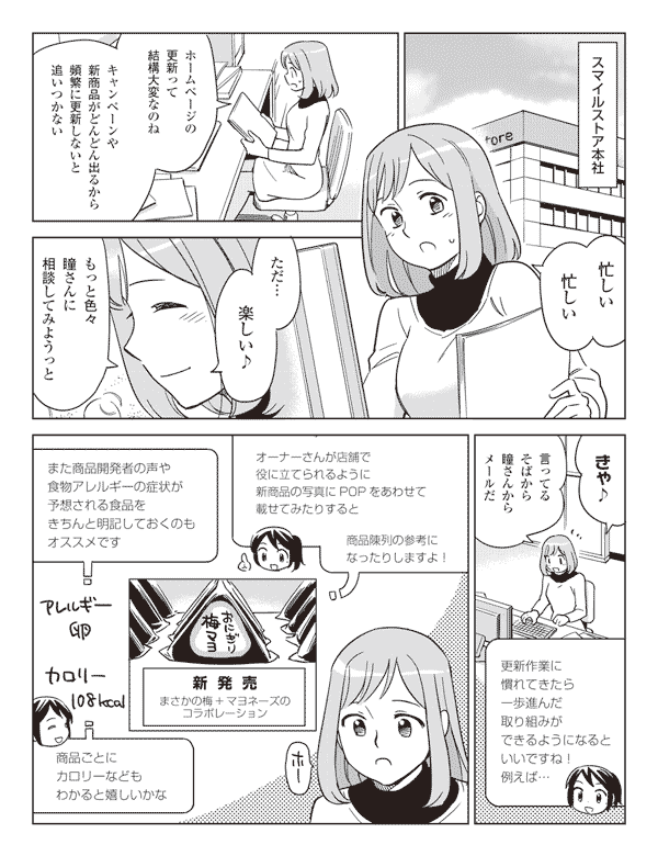 スマイルストア本社
忙しい忙しい
ホームページの更新って結構大変なのね
キャンペーンや新商品がどんどん出るから頻繁に更新しないと追いつかない
ただ…楽しい♪
もっと色々瞳さんに相談してみようっと
きゃ♪言ってるそばから瞳さんからメールだ
更新作業に慣れてきたら一歩進んだ取り組みができるようになるといいですね!例えば…
オーナーさんが店舗で役に立てられるように新商品の写真にPOPをあわせて載せてみたりすると
商品陳列の参考になったりしますよ!
また商品開発者の声や食物アレルギーの症状が予想される食品をきちんと明記しておくのもオススメです
アレルギー卵
カロリー108kcal
商品ごとにカロリーなどがわかると嬉しいかな
ホー