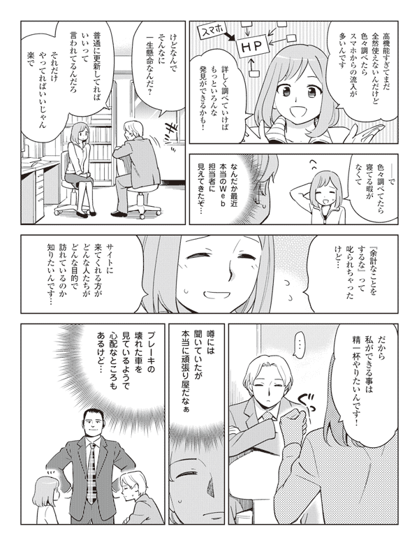 高機能すぎてまだ全然使えないんだけど色々調べたらスマホからの流入が多いんです
詳しく調べていけばもっといろんな発見ができるかも!
――で色々調べてたら寝てる暇がなくて
なんだか最近本当のWeb担当者に見えてきたぞ…
けどなんでそんなに一生懸命なんだ?
普通に更新してればいいって言われてるんだろ
それだけやってればいいじゃん楽で
『余計なことをするな』って叱られちゃったけど…
サイトに来てくれる方がどんな人たちがどんな目的で訪れているのか知りたいんです…
だから私ができる事は精一杯やりたいんです!
…
噂には聞いていたが本当に頑張り屋だなぁ
ブレーキの壊れた車を見ているようで心配なところもあるけど…