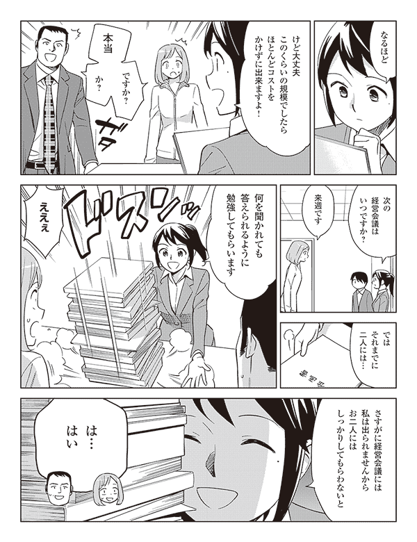 なるほど
けど大丈夫このくらいの規模でしたらほとんどコストをかけずに出来ますよ!
本当ですか?
か?
次の経営会議はいつですか?
来週です
ではそれまでに二人には…
何を聞かれても答えられるように勉強してもらいます
ええぇ
さすがに経営会議には私は出られませんからお二人にはしっかりしてもらわない
は…はい