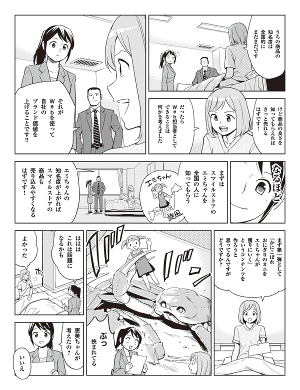 うちの商品の
知名度は
全国的に
まだまだです

けど商品の良さを
知ってもらえれば
きっと売れるはずです！

だったら
Web担当者として
できることは
何かを考えました

それが
Webを使って
自社の
ブランド価値を
上げることです!!

なるほど

まずは
スマイルストアの
エミちゃんを
全国の人に
知ってもらう

エミちゃんの
知名度が上がれば
スマイルストアの
商品も
売り込みやすくなる
はずです！

まず第一弾として
『かにこぼれ
おにぎりのカニを
エミちゃんが
獲りにいく』
というコンテンツを
作ろうと
思ってるんですが
どうですか？

ぶっ
挟まれてる

ははは
これは話題に
なるかも

よかった

恵美ちゃんが
考えたの？

いいえ