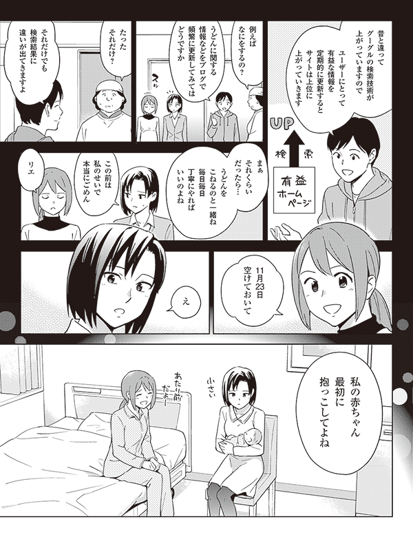 昔と違って
グーグルの検索技術が
上がっていますので

ユーザーにとって
有益な情報を
定期的に更新すると
サイトは上位に
上がっていきます

例えば
なにをするの？

うどんに関する
情報などをブログで
頻繁に更新してみては
どうですか

それだけでも
検索結果に
違いが出てきますよ

たった
それだけ？

うどんを
こねるのと一緒ね
毎日毎日
丁寧にやれば
いいのよね

りえ

まぁ
それくらい
だったら…


私の赤ちゃん
最初に
抱っこしてよね









え

11月23日
空けておいて

この前は
私のせいで
本当にごめん