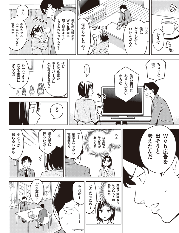 俺が米の販売を
Web販売に
切り替えようと
してるの知ってるか?
うん
やめさせろ
って母ちゃんに
言われた
ちょっと
待て
俺は絶対に
あきらめない
からな
…
けど
ただの農家の
ホームページに
人が集まると思う?
わかってるよ
だから東京に
来たんだ
え?
Web広告を
出そうと
考えたんだ
あぁ
なるほど
その手が
あったか
で…
広告といったら
電報堂だろ
え…
最大手に
行ったの…
そこしか
知らないから
業界に無縁なら
そういう人は
多いかも…
どうだったの?
それが…
ご予算は?