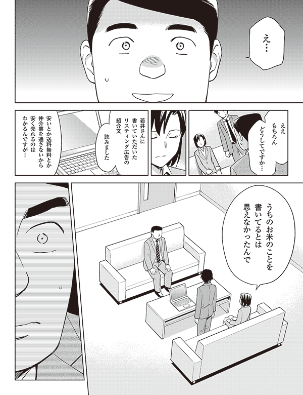 え…
ええ
もちろん
どうしてですか…
若井さんに
書いていただいた
リスティング広告の
紹介文
読みました
安いとか送料無料とか
仲介業を通さないから
安く売れるのは
わかるんですが…
うちのお米のことを
書いてるとは
思えなかったんで