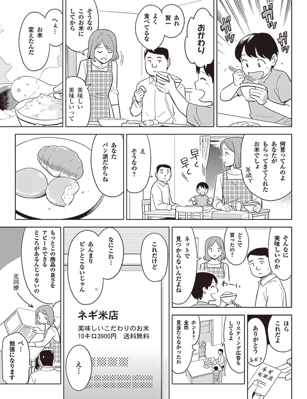 おかわり
あれ
賢一
よく
食べてるな
そうなの
このお米に
してから
美味しい
美味しいって
へぇ…
お米
変えたんだ
何言ってんのよ
あなたが
もらってきてくれた
お米でしょ
え
そうなの?
あなた
パン派だからね
そんなに
美味しいのか
どこで買ったの?
ネットで
見つからないんだよね
ほら
これだよ
ありがとう
リスティング広告も
してるよ
ホント?
全然
見当たらなかったわ
これだけど
なにこれ…
あんまり
ピンとこないじゃん
え…
元同僚
もっとこの商品の良さを
アピールできる
ところがあるんじゃないの
べ…
勉強になります