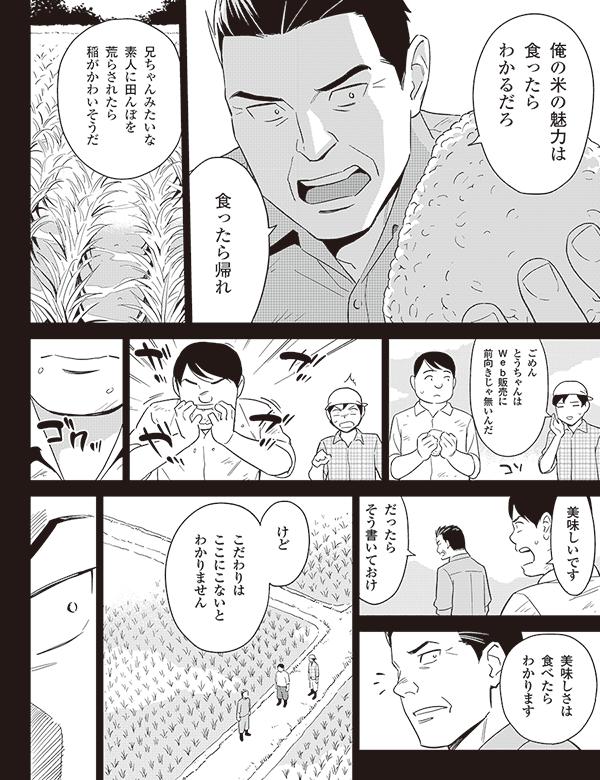 俺の米の魅力は
食ったら
わかるだろ
食ったら帰れ
兄ちゃんみたいな
素人に田んぼを
荒らされたら
稲がかわいそうだ
ごめん
とうちゃんは
web販売に
前向きじゃ無いんだ
美味しいです
だったら
そう書いておけ
美味しさは
食べたら
わかります
けど
こだわりは
ここにこないと
わかりません