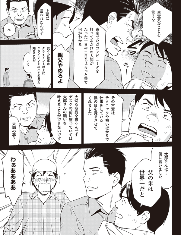 生意気なことを
言うな
東京でただコンピュータを
打ってるだけの人間が
たった一日や二日ちょろっと来て
何がわかる
親父やめろよ
上司に
言われたんです
ん
我々の仕事は
クライアント以上に
クライアントのことを考え
知ることだ
って
その言葉は
テクニックや勢いばかりで
仕事をしていた
僕の目を覚まさせて
くれました
大切な商品を扱うんです
デスクの前に座っていては
太郎さんの願いを叶えることが
できないです
太郎の夢?
太郎さんは…
僕に言いました
父の米は
世界一だと
わぁああああ