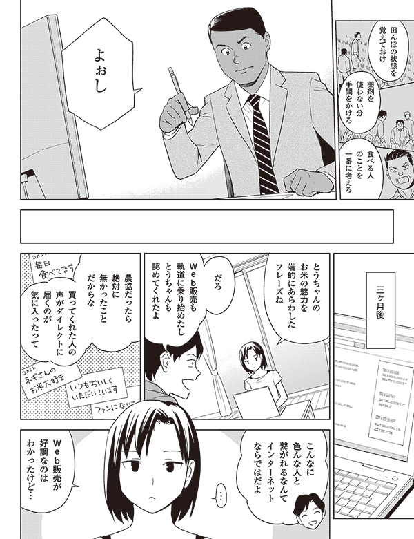 田んぼの状態を
覚えておけ
薬剤を
使わない分
手間をかけろ
食べる人
のことを
一番に考えろ
よぉし
三ヶ月後
とうちゃんの
お米の魅力を
端的にあらわした
フレーズね
だろ
web販売も
軌道に乗り始めたし
とうちゃんも
認めてくれたよ
農協だったら
絶対に
無かったこと
だからな
買ってくれた人の
声がダイレクトに
届くのが
気に入ったって
こんなに
色んな人と
繋がれるなんて
インターネット
ならではだよ
web販売が
好調なのは
わかったけど…