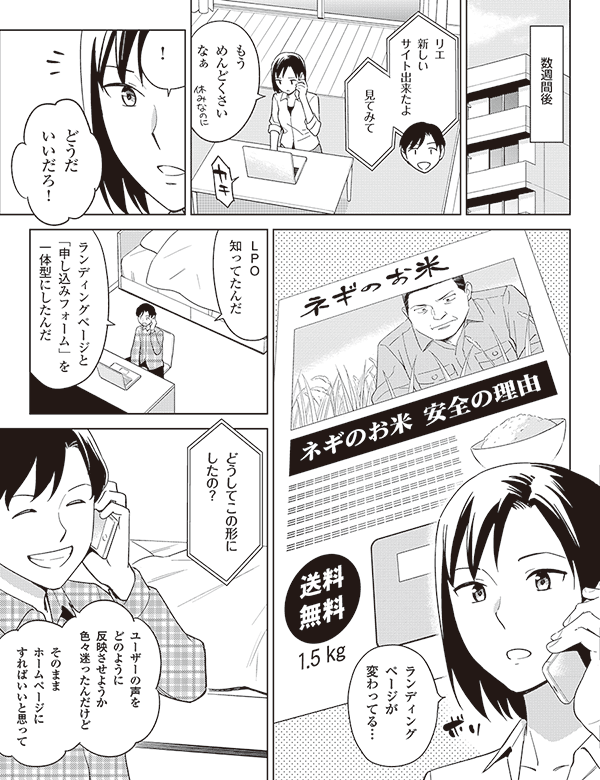 数週間後

リエ
新しい
サイト出来たよ

見てみて

もう
めんどくさい
なぁ

！

どうだ
いいだろ！

ランディング
ページが
変わってる…

ＬＰＯ
知ってだんだ

ランディングページと
「申し込みフォーム」を
一体型にしたんだ

どうしてこの形に
したの？

ユーザーの声を
どのように
反映させようか
色々迷ったんだけど


そのまま
ホームページに
すればいいと思って