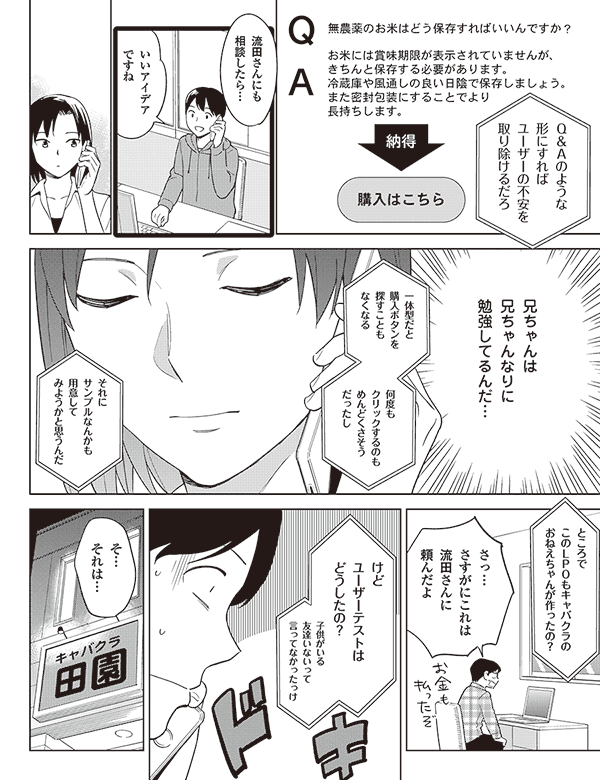 無農薬のお米はどう保存すればいいんですか?
お米には賞味期限が表示されていませんが、
きちんと保存する必要があります。
冷蔵庫や風通しの良い日陰で保存しましょう。
また密封包装にすることでより長持ちします。
Q&Aのような
形にすれば
ユーザーの不安を
取り除けるだろ
購入はこちら
流田さんにも
相談したら…
いいアイデア
ですね
ユーザーの声を
どのように
反映させようか
色々迷ったんだけど
兄ちゃんは
兄ちゃんなりに
勉強してるんだ…
一体型だと
購入ボタンを
探すことも
なくなる
何度も
クリックするのも
めんどくさそう
だったし
それに
サンプルなんかも
用意して
みようかと思うんだ
ところで
このLPOもキャバクラの
おねえちゃんが作ったの?
さっ…
さすがにこれは
流田さんに
頼んだよ
けど
ユーザーテストは
どうしたの?
子供がいる
友達いないって
言ってなかったっけ
そ…
それは…