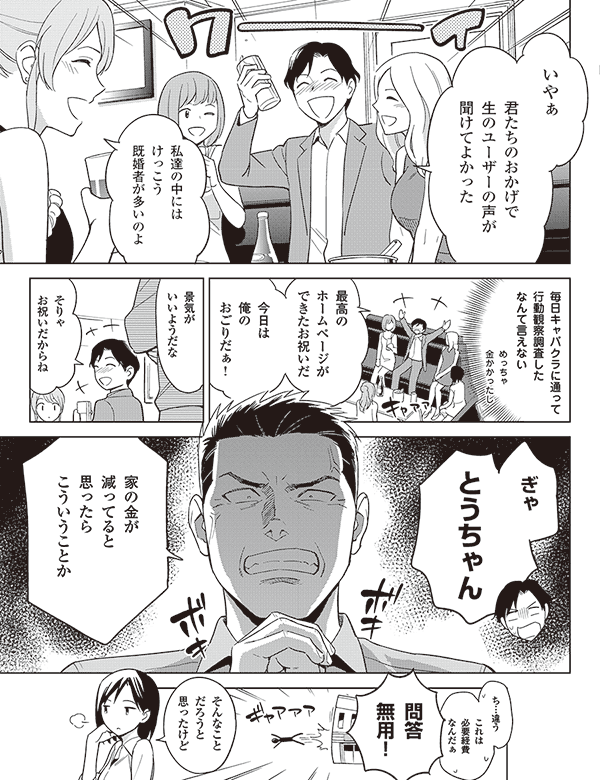 いやぁ

君たちのおかげで
生のユーザーの声が
聞けてよかった

私達の中には
けっこう
既婚者が多いのよ

毎日キャバクラに通って
行動観察調査した
なんて言えない

めっちゃ
金かかったし

最高の
ホームページが
できたお祝いだ

今日は
俺の
おごりだぁ!

景気が
いいようだな

そりゃ
お祝いだからね

ぎゃ

とうちゃん

家の金が
減ってると
思ったら
こういうことか

これは
必要経費
なんだぁ

ち…違う

問答
無用！

そんなこと
だろうと
思ったけど