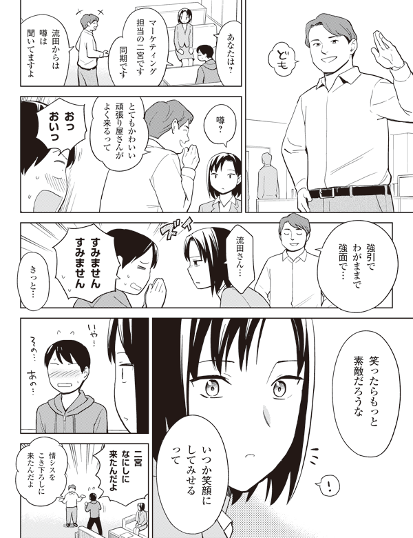 あなたは?
マーケティング
担当の二宮です
同期です
流田からは
噂は
聞いてますよ
噂?
とてもかわいい
頑張り屋さんが
よく来るって
おっ
おいっ
強引で
わがままで
強面で…
流田さん…
すみません
すみません
きっと…
笑ったらもっと
素敵だろうな
いつか笑顔に
してみせる
って
二宮
なにしに
来たんだよ
情シスを
こき下ろしに
来たんだよ