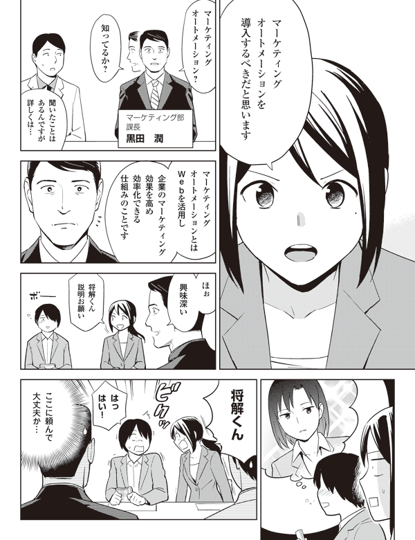 マーケティング
オートメーションを
導入するべきだと思います
マーケティング
オートメーション?
知ってるか?
マーケティング部
課長
黒田 潤
聞いたことは
あるんですが
詳しくは…
マーケティング
オートメーションとは
Webを活用し
企業のマーケティング
効果を高め
効率化できる
仕組みのことです
ほぉ
興味深い
将解くん
説明お願い
将解くん
はっ
はい!
ここに頼んで
大丈夫か…