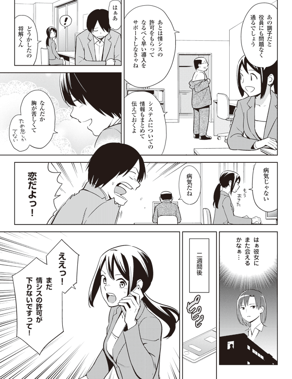 あの調子だと
役員にも問題なく
通るでしょう
あとは情シスの
許可をもらって
なるべく早い導入を
サポートしなきゃね
システムについての
情報もまとめて
伝えておくよ
はぁあ
どうかしたの
将解くん
なんだか
胸が苦しくて
病気じゃない
病気だね
恋だよっ!
はぁ彼女に
また会える
かなぁ…
二週間後
ええっ!
まだ
情シスの許可が
下りないですって!