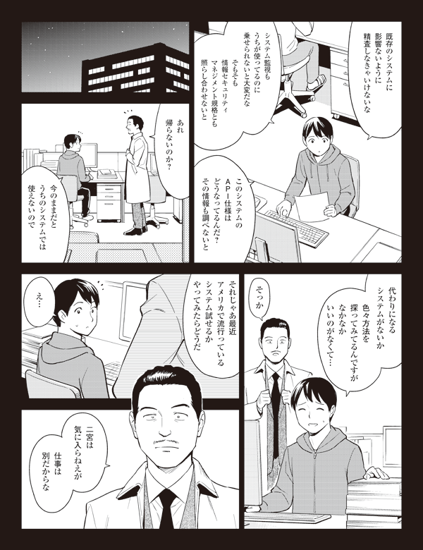 既存のシステムに
影響ないように
精査しなきゃいけないな
システム監視も
うちが使ってるのに
乗せられないと大変だな
そもそも
情報セキュリティ
マネジメント規格とも
照らし合わせないと
このシステムの
API仕様は
どうなってるんだ?
その情報も調べないと
あれ
帰らないのか?
今のままだと
うちのシステムでは
使えないので
代わりになる
システムがないか
色々方法を
探ってみてるんですが
なかなか
いいのがなくて…
そっか
それじゃあ最近
アメリカで流行っている
システム試せるか
やってみたらどうだ
え…
二宮は
気に入らねえが
仕事は
別だからな