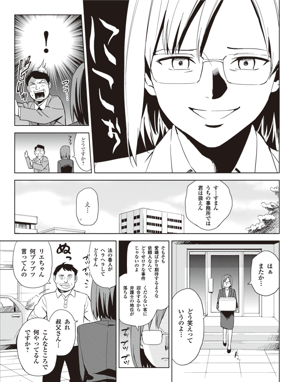 !
どうですか?
す…すまん
うちの事務所では
君は扱えん
え…
はぁ
またか…
どう笑えって
いうのよ…
そもそも
愛嬌ばかり期待するような
依頼人なんて
どうせロクな事件
じゃないのよ
くだらない客に
迎合するから
弁護士の地位が
落ちる
法の番人が
ヘラヘラして
どうすん
リエちゃん
何ブツブツ
言ってんの
あれ
叔父さん…
こんなところで
何やってるん
ですか?