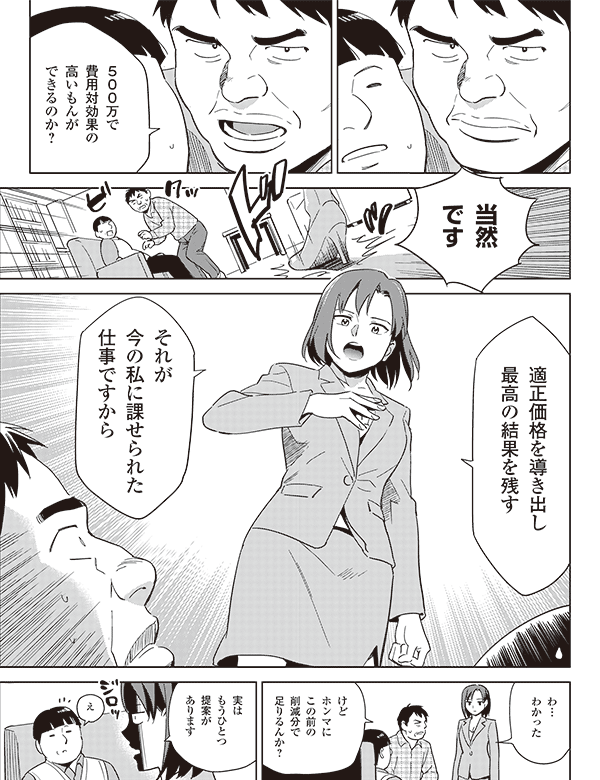 500万で
費用対効果の
高いもんが
できるのか?
当然
です
適正価格を導き出し
最高の結果を残す
それが
今の私に課せられた
仕事ですから
わ…
わかった
けど
ホンマに
この前の
削減分で
足りるんか?
実は
もうひとつ
提案が
あります
え