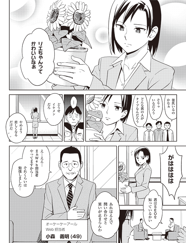 リエちゃんって
かわいいなぁ

彼氏いるの
かなぁ

そりゃ
いるだろう

どんな男の人が
タイプなんだろう

…

どうせ
イケメン
だろ

やめよう
悲しくなる
だけだ

がはははは

君はＳＥＯを
知っているかい


あれはええで
問い合わせと
笑いが止まらんわ


え…ええ…
まぁＷｅｂ担当者
やってますから…

それくらいは
勉強しました…



オーケーケーアール
Ｗｅｂ担当者
小森　義明(49)