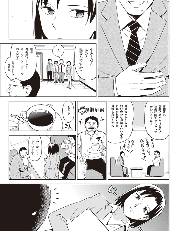 すみません
あの人
誰なんですか?
ん
長い付き合い
の会社だ
確か
育毛剤メーカー
オーケーケーアール
の人だよ
事務所の
更新に来ただけなのに
社長に捕まっちゃって
かわいそうに…
ありがとう
ございます
どうぞ
最近Webからの
問い合わせが調子いいから
だれかれ構わずに
自慢したいんだろ