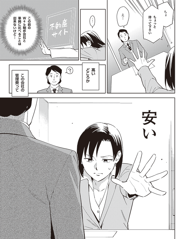 え…
ちょ
ちょっと
待って下さい
この前の
Web制作会社と
単純に比べることは
出来ないけど…
高い
どころか
この会社の
管理費って
安い