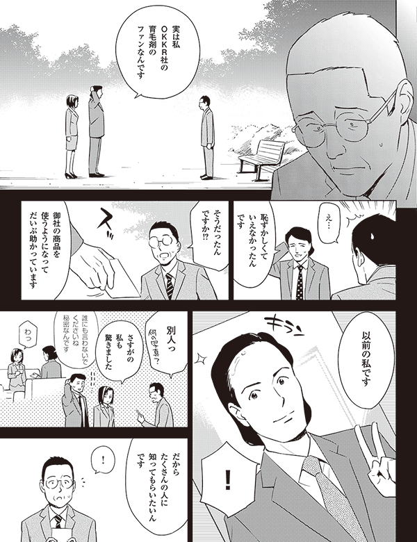 実は私
OKKR社の
育毛剤の
ファンなんです
え…
恥ずかしくて
いえなかったん
です
そうだったん
ですか!?
御社の商品を
使うようになって
だいぶ助かっています
!
以前の私です
別人っ
さすがの
私も
驚きました
誰にも言わないで
くださいね
秘密
なんです
わっ
だから
たくさんの人に
知ってもらいたいん
です