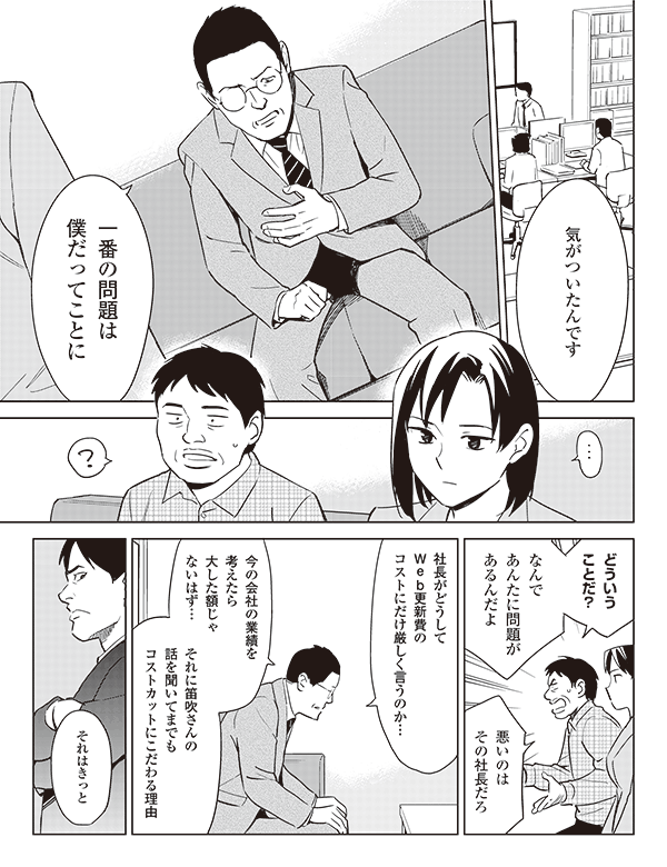 気がついたんです
一番の問題は
僕だってことに
どういう
ことだ?
なんで
あんたに問題が
あるんだよ
悪いのは
その社長だろ
社長がどうして
Web更新費の
コストにだけ厳しく言うのか…
今の会社の業績を
考えたら
大した額じゃないはず…
それに笛吹さんの
話を聞いてまでも
コストカットにこだわる理由
それはきっと