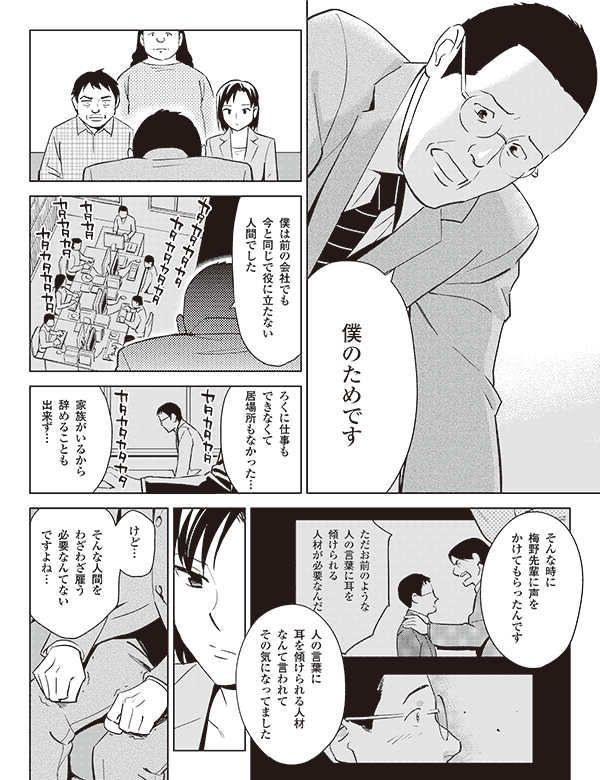 僕のためです

僕は前の会社でも
今と同じで役に立たない
人間でした

ろくに仕事も
できなくて
居場所もなかった…

タカタカタカタ
　　　　カタカタカタカタ

カタカタカタカタ
　　　　カタカタカタカタ

家族がいるから
辞めることも
出来ず…

そんな時に
梅野先輩に声を
かけてもらったんです

ただお前のような
人の言葉に耳を
傾けられる
人材が必要なんだ

人の言葉に
耳を傾けられる人材
なんて言われて
その気になってました


けど…

そんな人間を
わざわざ雇う
必要なんてない
ですよね…