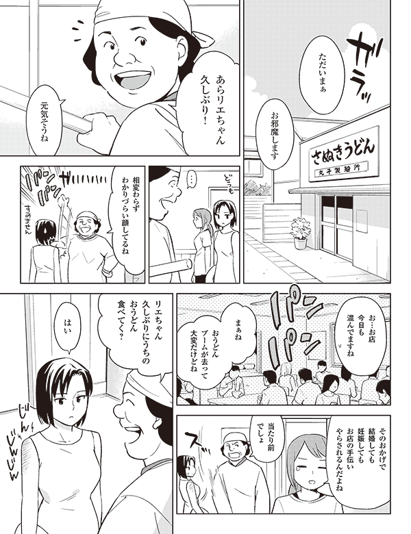 ただいまぁ
お邪魔します
あらリエちゃん
久しぶり!
元気そうね
相変わらず
わかりづらい顔してるね
お…お店
今日も
混んでますね
まぁね
おうどん
ブームが去って
大変だけどね
そのおかげで
結婚しても
妊娠しても
お店の手伝い
やらされるんだよね
当たり前
でしょ
リエちゃん
久しぶりにうちの
おうどん
食べてく?
はい