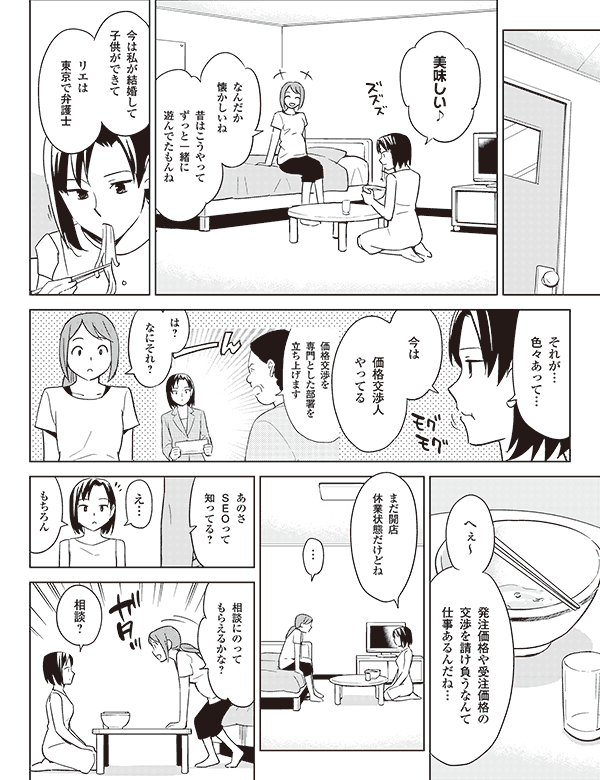 美味しい♪
なんだか
懐かしいね
昔はこうやって
ずっと一緒に
遊んでたもんね
ピク
今は私が結婚して
子供ができて
リエは
東京で弁護士
それが…
色々あって…
価格交渉を
専門とした部署を
立ち上げます
今は
価格交渉人
やってる
は?
なにそれ?
へぇ~
発注価格や受注価格の
交渉を請け負うなんて
仕事あるんだね…
まだ開店
休業状態だけどね
…
あのさ
SEOって
知ってる?
え…
もちろん
相談にのって
もらえるかな?
相談?