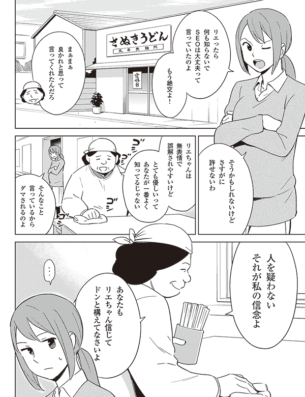 リエったら
何も知らないで
SEOは大丈夫って
言っていたのよ
もう絶交よ!
まぁまぁ
良かれと思って
言ってくれたんだろ
そうかもしれないけど
さすがに
許せないわ
リエちゃんは
無表情で
誤解されやすいけど
とても優しいって
あなたが一番よく
知ってるじゃない
そんなこと
言っているから
ダマされるのよ
人を疑わない
それが私の信念よ
あなたも
リエちゃん信じて
ドンと構えてなさいよ