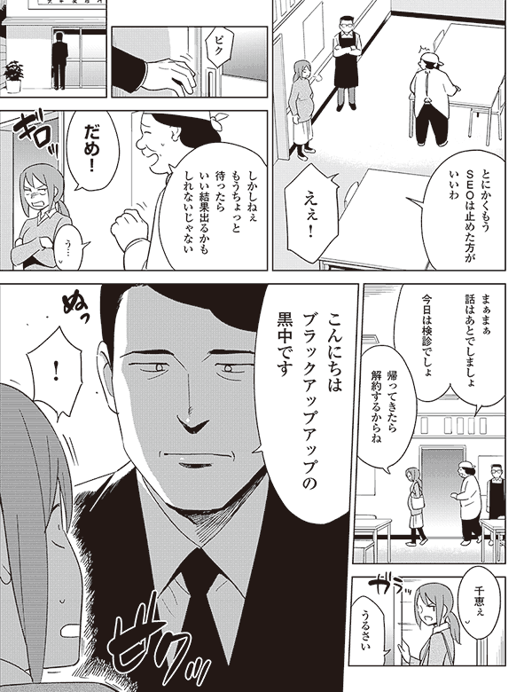 とにかくもう
SEOは止めた方が
いいわ
えぇ!
ピク
しかしねぇ
もうちょっと
待ったら
いい結果出るかも
しれないじゃない
だめ!
う…
まぁまぁ
話はあとでしましょ
今日は検診でしょ
帰ってきたら
解約するからね
千恵ぇ
うるさい
こんにちは
ブラックアップアップの
黒中です
!