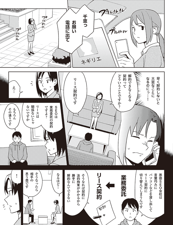 千恵っ
お願い
電話に出て
早く解約しないと
大変なことに
なるのにっ…!
解約できなくなる
契約って
どういうことですか?
リース契約です
え…
SEOは
業務委託の契約
ですよ?
リースは
関係ないじゃ
ないですか
もちろん
その通りです
悪徳SEO会社は
言葉巧みに
パソコンなどを貸し出して
リース契約に
切り替えてしまうんです
業務委託
リース契約
そうなれば契約に
法的拘束がかかるから
勝手に
解約なんてできない
なるほど…
そうなったら
相手の
思う壺です