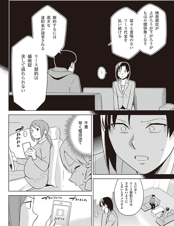 検索順位が
上がろうが下がろうが
もはや関係無くなり
延々と意味のない
リース代金を
払い続ける
…
解約するには
莫大な
違約金が請求される
リース契約は
蟻地獄
決して逃れられない
とにかく
リース契約だけは
させないように
しないとダメですよ
千恵
早く電話出て