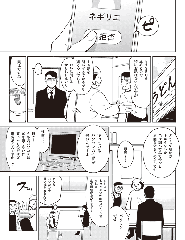 もうSEOを
止めるので
特にお話はないんですが…
まぁ話を
聞いてみてからでも
遅くないでしょ
いい話聞ける
かもしれないし
実はですね
どうして順位が
上がらないか
色々調べてみてやっと
原因を突き止めたんです
原因…?
パソコン
です
使っている
パソコンの性能が
悪いんですよ
性能って…
確か…
うちのパソコンは
10年前くらいに
買ったものだけど
関係あるんですか…?
もちろん
もっと良い性能のパソコンで
あれば
必ず順位が上がります!
そんな…
パソコンを
買い換えるなんて…