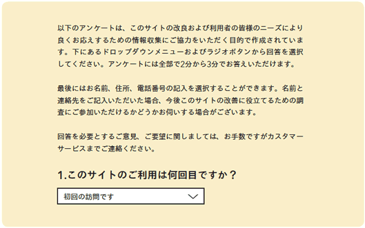 以下のアンケートは、このサイトの改良および利用者の皆様のニーズにより良くお応えするための情報収集にご協力をいただく目的で作成されています。下にあるドロップダウンメニューおよびラジオボタンから回答を選択してください。アンケートには全部で2分から3分でお答えいただけます。
最後にはお名前、住所、電話番号の記入を選択することができます。名前と連絡先をご記入いただいた場合、今後このサイトの改善に役立てるための調査にご参加いただけるかどうかお伺いする場合がございます。
回答を必要とするご意見、ご要望に関しましては、お手数ですがカスタマーサービスまでご連絡ください。
1.このサイトのご利用は何回目ですか?
初回の訪問です