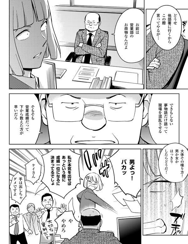 大体その喋り方!
男か女か
はっきり
したらどうだ!
どうせ
他部署に行くから
この際
言ってやるが…
そもそも
営業成績だって
下から数えた方が
早いだろ
手は出しちゃ
ダメですよ
ケイさん
私が本気を出せば
あっという間に
成績一位になるに
決まってるでしょ
や
やめろ
できもしない
夢物語だけ語って
現場を混乱させる
お前は
営業部の
お荷物なんだよ
男よっ!
バカッ