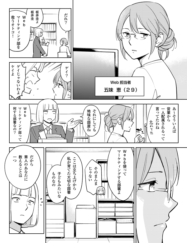 ゲイ?
ゲイじゃないわよ
ケイよ
ここは立ち上げから
私が育てた大切な部署
Webを使って
マーケティングする部署よ
Web担当者
五味 恵(29)
子どもみたいな
ものなの
それにしても
地味な部屋ね
Web
マーケティング部って
何する部署なの?
あ~そういえば
営業から
一人配属されるって
言ってたわね
だから
素人のあなたに
教えることは
一つ
そのまんま
じゃない
Web
マーケティング部を
救うオトコ!
板井圭よ
板井圭
だれ?