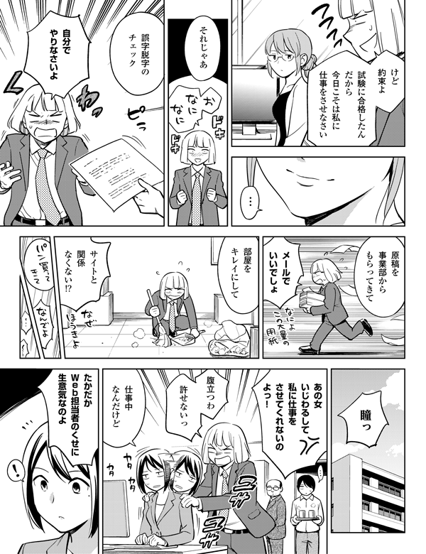 けど
約束よ
基本情報技術者の
資格とったんだから
今日こそは
私に仕事をさせなさい
…
それじゃあ
誤字脱字の
チェック
自分で
やりなさいよ
原稿を
事業部から
もらってきて
メールで
いいでしょ
部屋を
キレイにして
サイトと
関係
なくない!?
!
瞳っ
たかだか
Web担当者のくせに
生意気なのよ
仕事中
なんだけど
腹立つわ
あの女
いじわるして
私に仕事を
させてくれないのよっ!
許せないっ