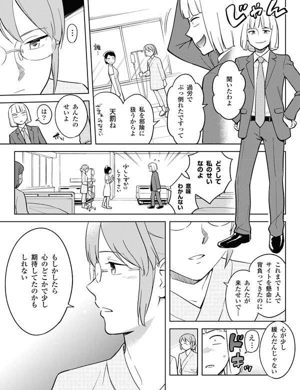 私を邪険に
扱うからよ
…
過労で
ぶっ倒れたですって
天罰ね
あんたの
せいよ
は?
どうして
私のせい
なのよ
これまで1人で
サイトを懸命に
背負ってきたのに
あんたが
来たせいで…
心が少し
緩んだんじゃない
聞いたわよ
もしかしたら
心のどこかで少し
期待してたのかも
しれない
え…
意味
わかんない