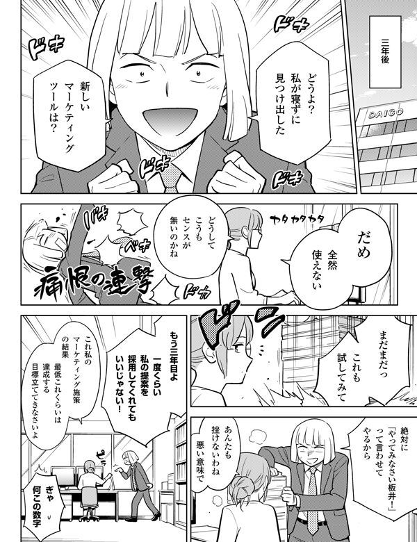 これ私の
マーケティング施策
の結果
ぎゃ
何この数字
三年後
新しい
マーケティング
ツールは?
どうよ?
私が寝ずに
見つけ出した
だめ
全然
使えない
どうして
こうも
センスが
無いのかね
まだまだっ
これも
試してみて
あんたも
挫けないわね
悪い意味で
一度くらい
私の提案を
採用してくれても
いいじゃない!
もう三年目よ
最低これくらいは
達成する
目標立ててきなさいよ
絶対に
「やってみなさい
板井!」
って言わせてやるから