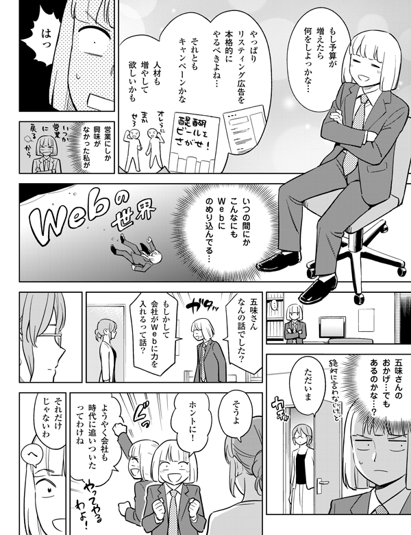 営業にしか
興味が
なかった私が
いつの間にか
こんなにも
Webに
のめり込んでる…
五味さんの
おかげ…でも
あるのかな…?
ただいま
五味さん
なんの話でした?
もしかして
会社がWebに力を
入れるって話?
そうよ
ホントに!
ようやく会社も
時代に追いついたって
わけね
それだけ
じゃないわ
へ
もし予算が
増えたら
何をしよっかな…
やっぱり
リスティング広告を
本格的に
やるべきよね…
それとも
キャンペーンかな
人材も
増やして
欲しいかも
はっ