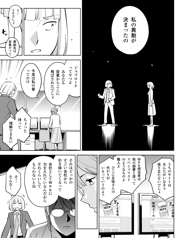 私の異動が
決まったの
う…
うそでしょ
ジョブローテ
ってやつよ
あなたも
営業からここに
飛ばされたでしょ
今度は私の番
ってわけ
ちょっと
待って
理解できない
うちのサイトは
あんたがいなきゃ
成り立たないでしょ
Web担当者は
他の部署と違って
スペシャリスト
のようなものよ
職人よ
どこに五味さんの
代わりが
いるっていうのよ?
それはどっかの
すごい会社から
引き抜いてくるって
会社としてWebに
力を入れているんだから
それくらいして
もらわないとね
異動先は
営業だって
そ…
そんな…