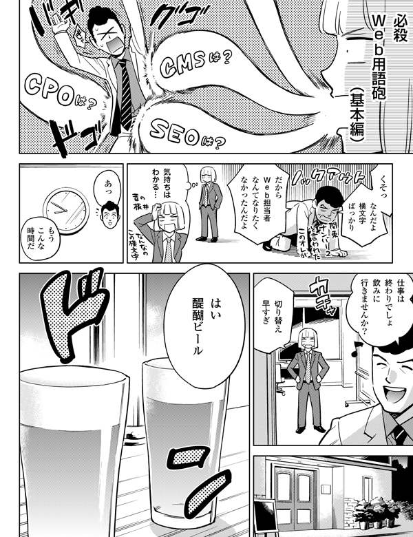 なんだよ
横文字
ばっかり
くそっ
気持ちは
わかる…
だから
Web担当者
なんてなりたく
なかったんだよ
あっ
もう
こんな
時間だ
仕事は
終わりでしょ
飲みに
行きませんか?
はい
醍醐ビール
切り替え
早すぎ
必殺
Web用語砲(基本編)