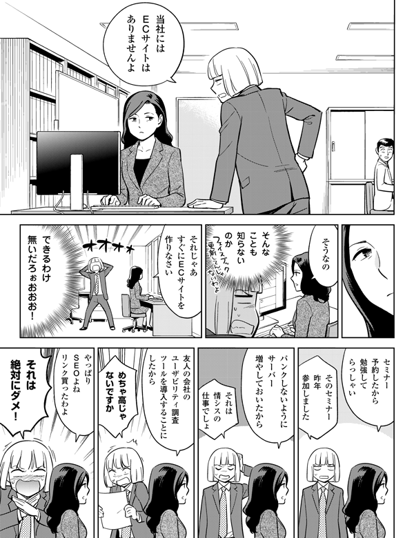 当社には
ECサイトは
ありませんよ
そうなの
そんな
ことも
知らない
のか
それじゃあ
すぐにECサイトを
作りなさい
できるわけ
無いだろぉおおお!
セミナー
予約したから
勉強して
らっしゃい
そのセミナー
昨年
参加しました
パンクしないように
サーバー
増やしておいた
から
それは
情シスの
仕事でしょ
それは
絶対にダメ!
やっぱり
SEOよね
リンク買ったわよ
めちゃ高じゃ
ないですか
友人の会社の
ユーザビリティ調査
ツールを導入することに
したから