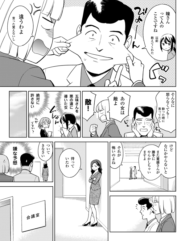 以前
教えてくれた
酔った時に
言ってたし
言った覚えないし
瞳さん
って人の
ことですね
違うわよ
敵!
絶対に
許さない
五味さんを
悪の道に
導いた女
あの女は
敵よ
そんなに
怒らなくても…
けど
なにかやらないと
また重盛さんが
勝手に
やらかしちゃい
ますよ
嫌な予感
ついて
きなさい
待って
いたわ
それが
怖いのよね