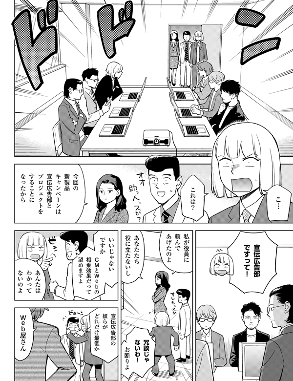 今回の
新製品
キャンペーンは
宣伝広告部と
プロジェクトを
することになったから
宣伝広告部
ですって!
あなたたち
役に立たないし
冗談じゃ
ないわ!
お断りよ
いいじゃない
ですか
CMとWebの
相乗効果だって
望めますよ
これは?
こ…
あんたは
わかって
ないのよ
宣伝広告部の
奴らが
どれだけ最低か
私が役員に
頼んで
あげたのよ
←こんなイメージのメンバー達
Web屋さん
!