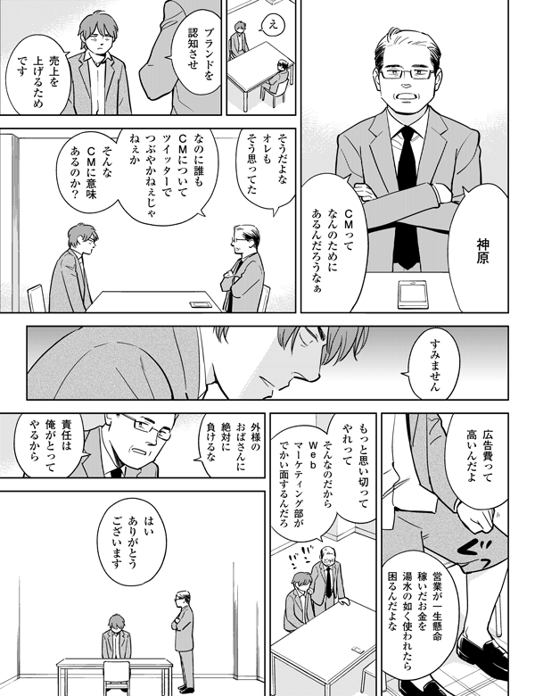 外様の
おばさんに
絶対に
負けるな
そんなのだから
Web
マーケティング部が
でかい面するんだろ
え
広告費って
高いんだよ
営業が一生懸命
稼いだお金を
湯水の如く使われたら
困るんだよな
そうだよな
オレも
そう思ってた
はい
ありがとう
ございます
責任は
俺がとって
やるから
もっと思い切って
やれって
うちのCM
だれも話題に
してねえ
神原
ブランドを
認知させ
売上を
上げるため
です
CMって
なんのために
あるんだろうなぁ
すみません
そんな
CMには
意味ある?