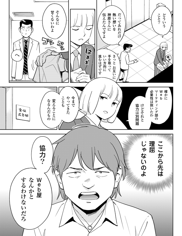 変えることになるんだもの
今までやってきたことも
協力?
Web屋なんかとするわけないだろ
どういうこと?
だってあれだけ熱い想いを神原さんに伝えたんですよ
きっとお互いに手を取っていい方向に進むはずです
そんなに甘くないわよ
へ
確かにWebマーケティング部の必要性は説いたわ
けどそれと協力は別問題
ここから先は理屈じゃないのよ