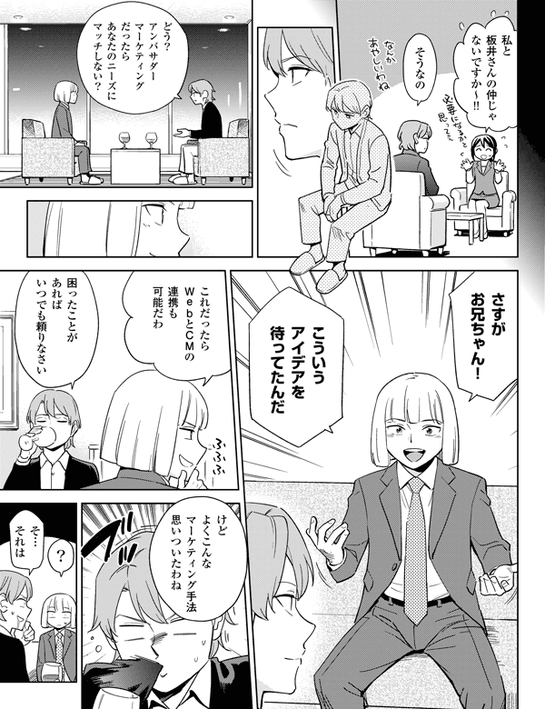 ?そうなの
これだったらWebとCMの連携も可能だわ
どう?
アンバサダーマーケティングだったらあなたのニーズにマッチしない?
さすがお兄ちゃん!
こういうアイデアを待ってたんだ
困ったことがあればいつでも頼りなさい
けどよくこんなマーケティング手法思いついたわね
そ…それは
私と板井さんの仲じゃないですか~!!