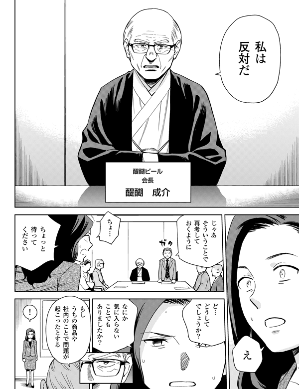 醍醐ビール会長醍醐 成介
ちょ…ちょっと待ってくださいじゃあそういうことで再考しておくように
なにか気に入らないことでもありましたか?
私は反対だえど…どうしてでしょうか?もしうちの商品や社内のことで問題が起こったとする!